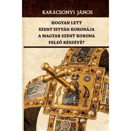 Hogyan lett Szent István koronája a Magyar Szent Korona felső részévé?